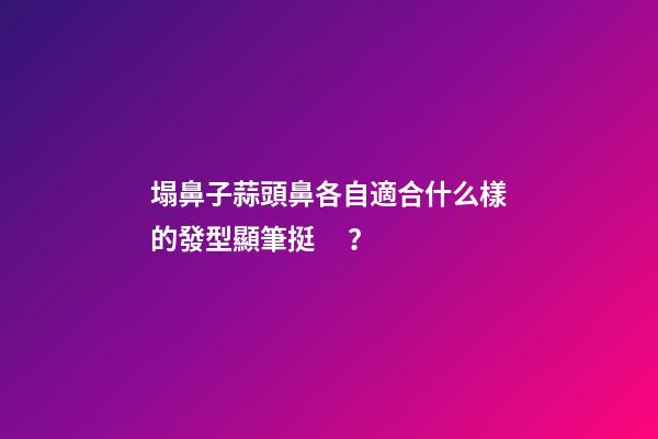塌鼻子蒜頭鼻各自適合什么樣的發型顯筆挺？